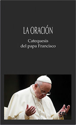 LA ORACIÓN. CATEQUESIS DEL PAPA FRANCISCO